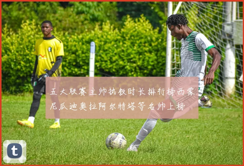 五大联赛主帅执教时长排行榜西蒙尼瓜迪奥拉阿尔特塔等名帅上榜