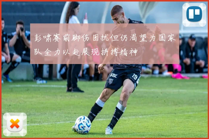 彭啸赛前脚伤困扰但仍渴望为国家队全力以赴展现拼搏精神