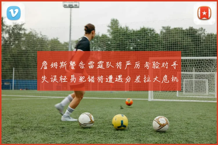 詹姆斯警告雷霆队将严厉考验对手失误轻易犯错将遭遇分差拉大危机