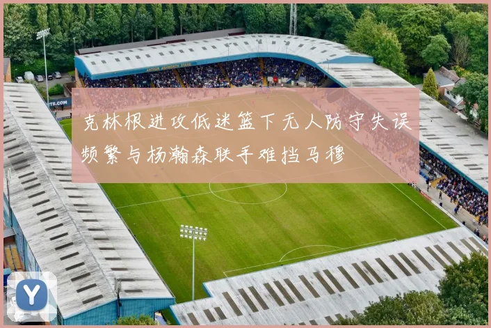 克林根进攻低迷篮下无人防守失误频繁与杨瀚森联手难挡马穆
