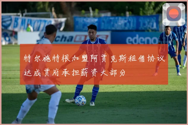 特尔施特根加盟阿贾克斯租借协议达成贾府承担薪资大部分