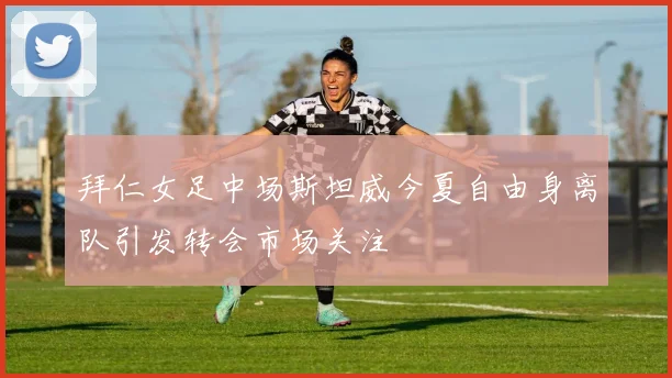 拜仁女足中场斯坦威今夏自由身离队引发转会市场关注