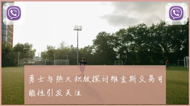 勇士与热火积极探讨维金斯交易可能性引发关注