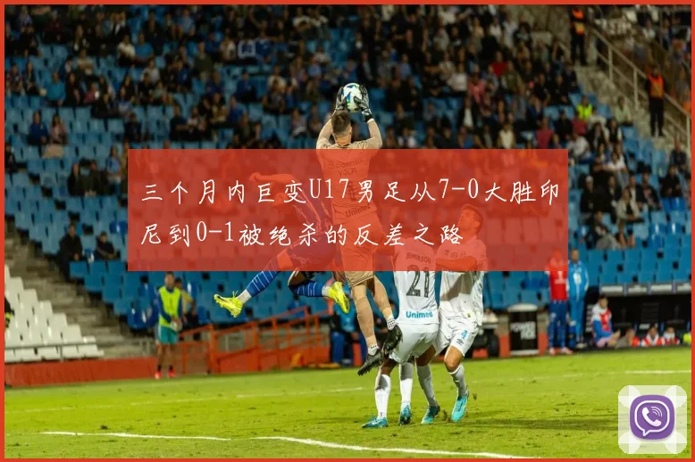 三个月内巨变U17男足从7-0大胜印尼到0-1被绝杀的反差之路