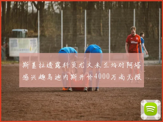 斯基拉透露科莫尤文米兰均对阿塔感兴趣乌迪内斯开价4000万尚无报价