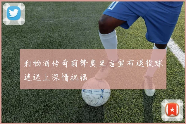 利物浦传奇前锋奥里吉宣布退役球迷送上深情祝福