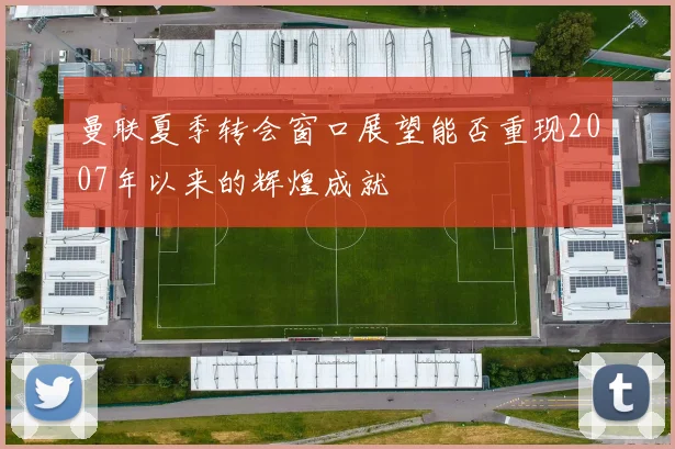 曼联夏季转会窗口展望能否重现2007年以来的辉煌成就