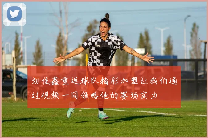 刘佳鑫重返球队精彩加盟让我们通过视频一同领略他的赛场实力