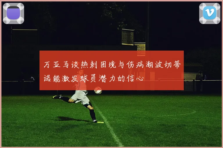 万亚马谈热刺困境与伤病潮波切蒂诺能激发球员潜力的信心