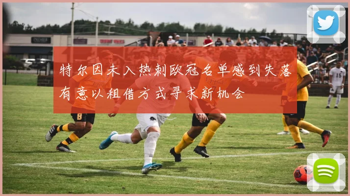 特尔因未入热刺欧冠名单感到失落有意以租借方式寻求新机会