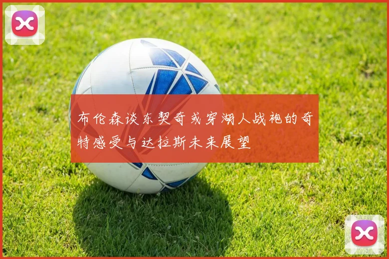 布伦森谈东契奇或穿湖人战袍的奇特感受与达拉斯未来展望