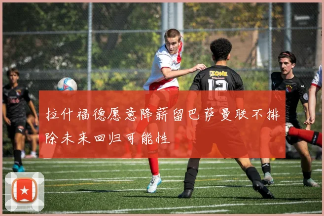 拉什福德愿意降薪留巴萨曼联不排除未来回归可能性