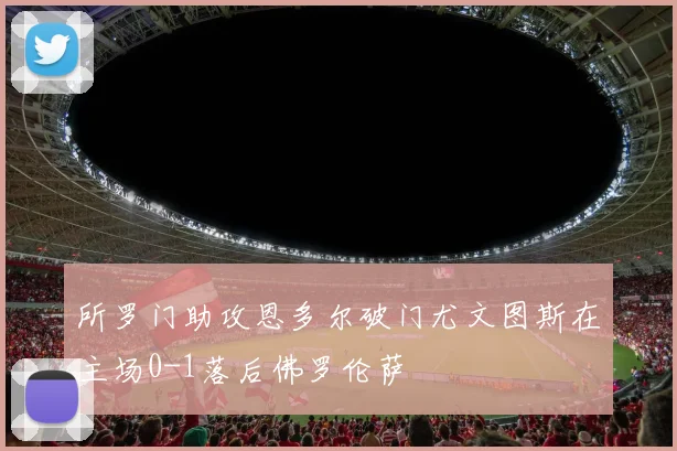 所罗门助攻恩多尔破门尤文图斯在主场0-1落后佛罗伦萨