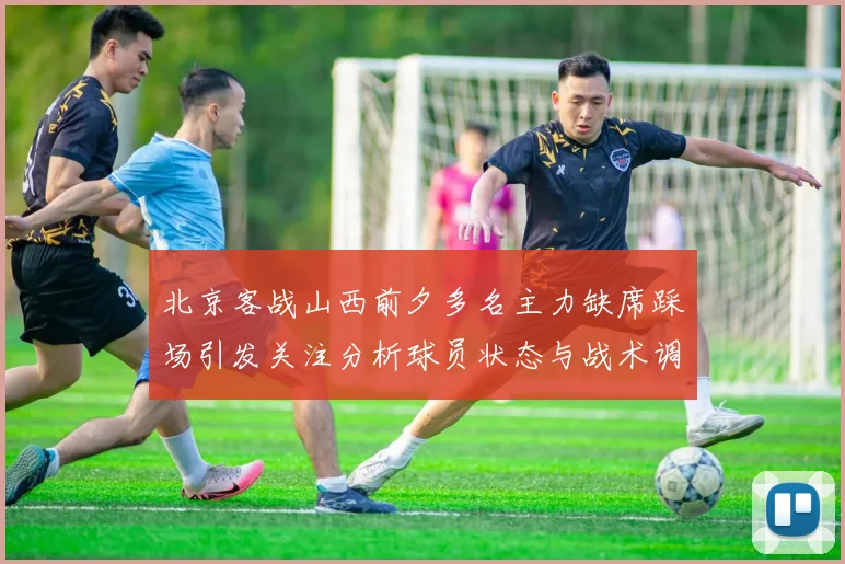 北京客战山西前夕多名主力缺席踩场引发关注分析球员状态与战术调整
