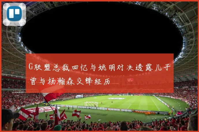 G联盟总裁回忆与姚明对决透露儿子曾与杨瀚森交锋经历