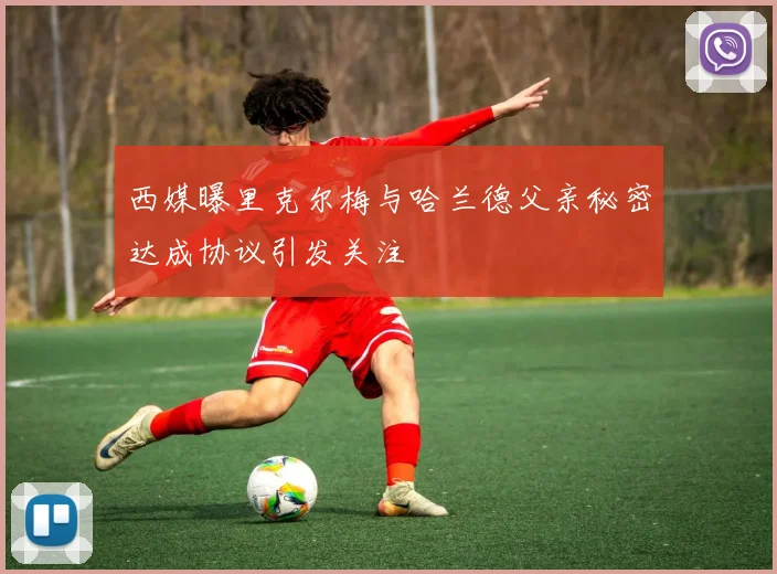 西媒曝里克尔梅与哈兰德父亲秘密达成协议引发关注