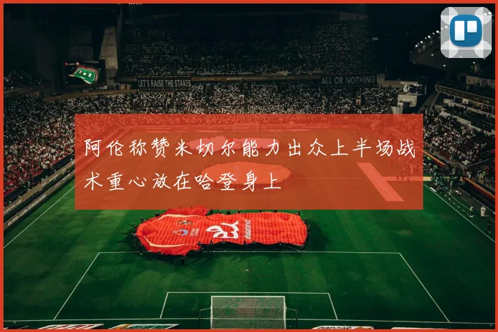 阿伦称赞米切尔能力出众上半场战术重心放在哈登身上