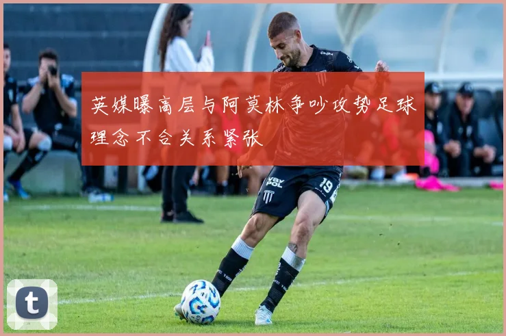 英媒曝高层与阿莫林争吵攻势足球理念不合关系紧张