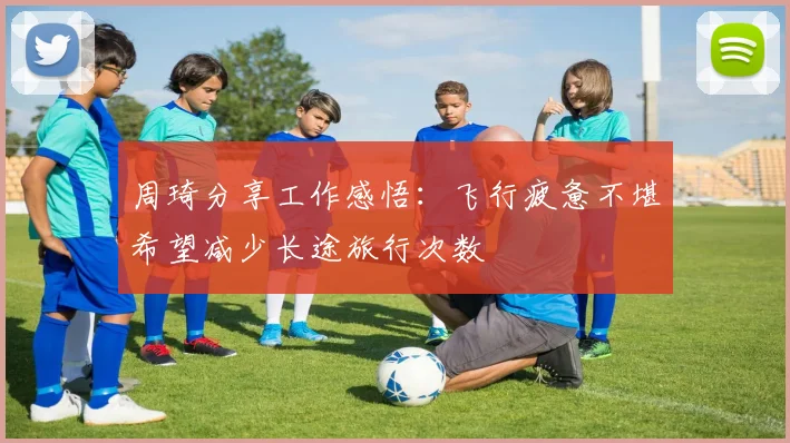 周琦分享工作感悟：飞行疲惫不堪希望减少长途旅行次数