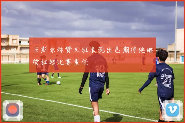 卡斯尔称赞文班表现出色期待他继续扛起比赛重任