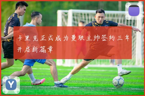 卡里克正式成为曼联主帅签约三年开启新篇章