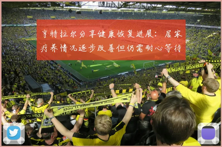亨特拉尔分享健康恢复进展：居家疗养情况逐步改善但仍需耐心等待
