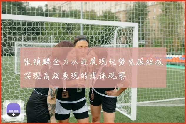张镇麟全力以赴展现优势克服短板实现高效表现的媒体观察