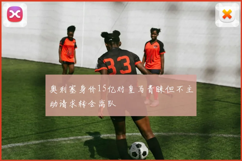 奥利塞身价15亿对皇马青睐但不主动请求转会离队