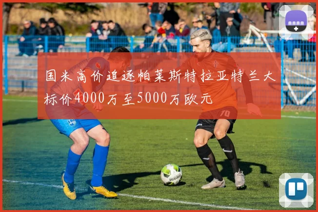 国米高价追逐帕莱斯特拉亚特兰大标价4000万至5000万欧元