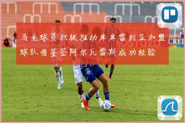 马竞球员积极推动库库雷利亚加盟球队借鉴签阿尔瓦雷斯成功经验
